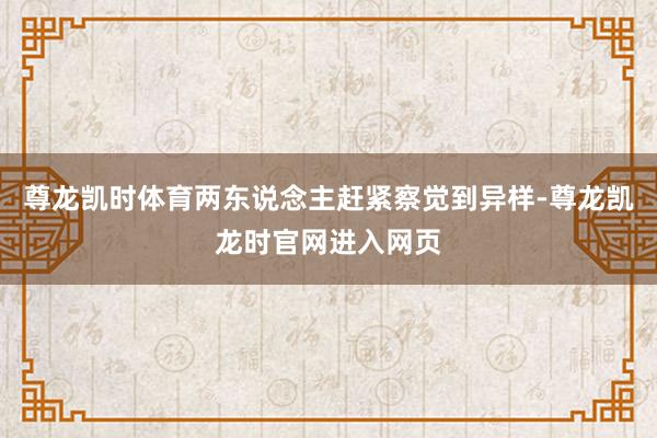 尊龙凯时体育两东说念主赶紧察觉到异样-尊龙凯龙时官网进入网页