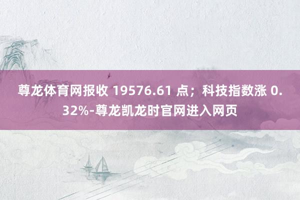 尊龙体育网报收 19576.61 点；科技指数涨 0.32%-尊龙凯龙时官网进入网页