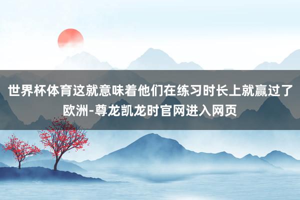 世界杯体育这就意味着他们在练习时长上就赢过了欧洲-尊龙凯龙时官网进入网页