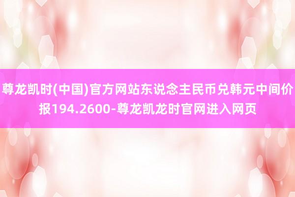 尊龙凯时(中国)官方网站东说念主民币兑韩元中间价报194.2600-尊龙凯龙时官网进入网页