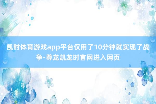 凯时体育游戏app平台仅用了10分钟就实现了战争-尊龙凯龙时官网进入网页