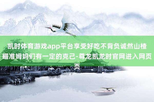 凯时体育游戏app平台享受好吃不背负诚然山楂瞄准姆妈们有一定的克己-尊龙凯龙时官网进入网页