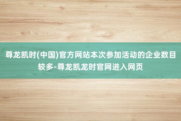 尊龙凯时(中国)官方网站本次参加活动的企业数目较多-尊龙凯龙时官网进入网页