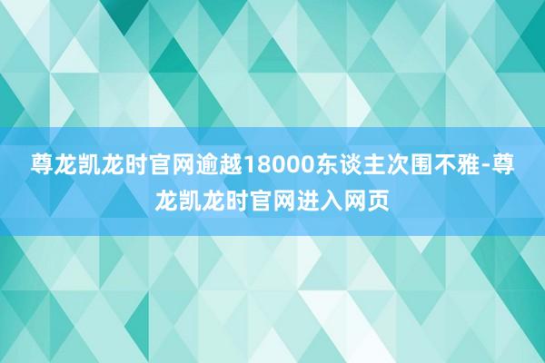 尊龙凯龙时官网逾越18000东谈主次围不雅-尊龙凯龙时官网进入网页