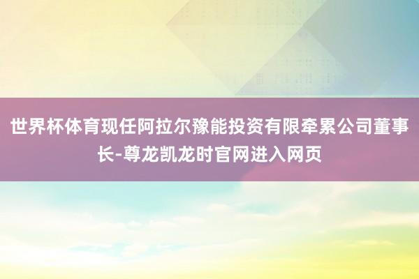 世界杯体育现任阿拉尔豫能投资有限牵累公司董事长-尊龙凯龙时官网进入网页