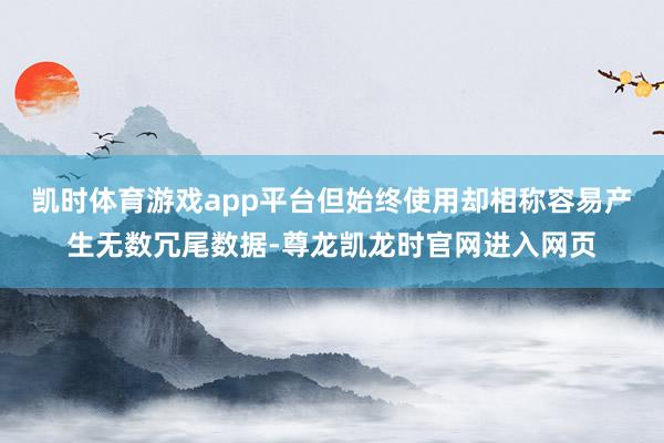 凯时体育游戏app平台但始终使用却相称容易产生无数冗尾数据-尊龙凯龙时官网进入网页