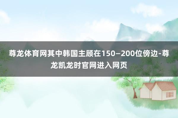 尊龙体育网其中韩国主顾在150—200位傍边-尊龙凯龙时官网进入网页