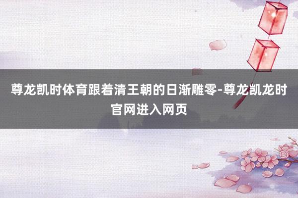 尊龙凯时体育跟着清王朝的日渐雕零-尊龙凯龙时官网进入网页