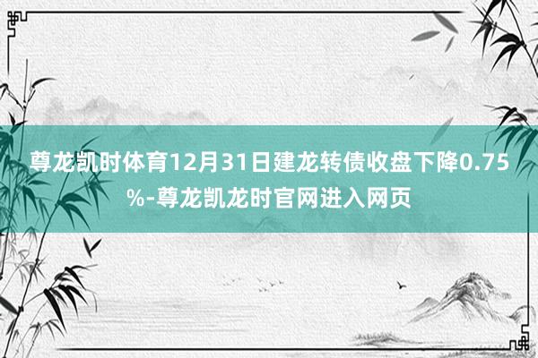 尊龙凯时体育12月31日建龙转债收盘下降0.75%-尊龙凯龙时官网进入网页