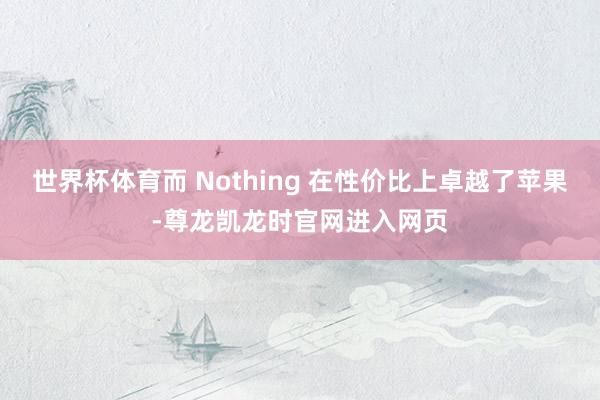 世界杯体育而 Nothing 在性价比上卓越了苹果-尊龙凯龙时官网进入网页