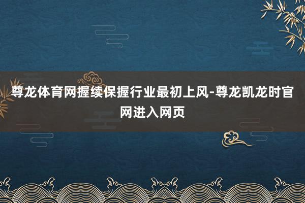 尊龙体育网握续保握行业最初上风-尊龙凯龙时官网进入网页