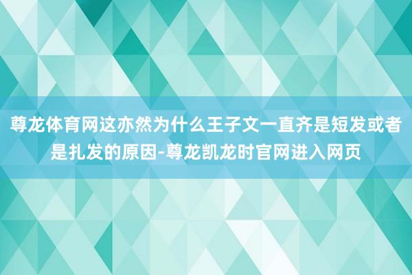 尊龙体育网这亦然为什么王子文一直齐是短发或者是扎发的原因-尊龙凯龙时官网进入网页