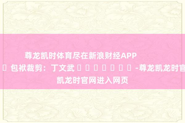 尊龙凯时体育尽在新浪财经APP            						包袱裁剪：丁文武 							-尊龙凯龙时官网进入网页