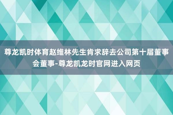 尊龙凯时体育赵维林先生肯求辞去公司第十届董事会董事-尊龙凯龙时官网进入网页