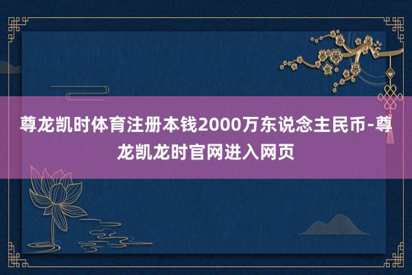 尊龙凯时体育注册本钱2000万东说念主民币-尊龙凯龙时官网进入网页