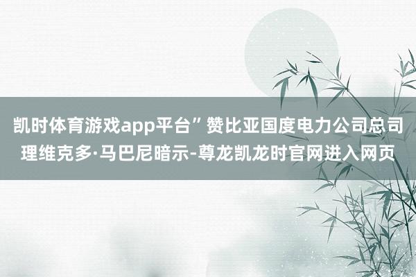 凯时体育游戏app平台”赞比亚国度电力公司总司理维克多·马巴尼暗示-尊龙凯龙时官网进入网页