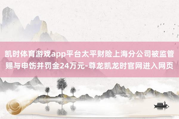 凯时体育游戏app平台太平财险上海分公司被监管赐与申饬并罚金24万元-尊龙凯龙时官网进入网页