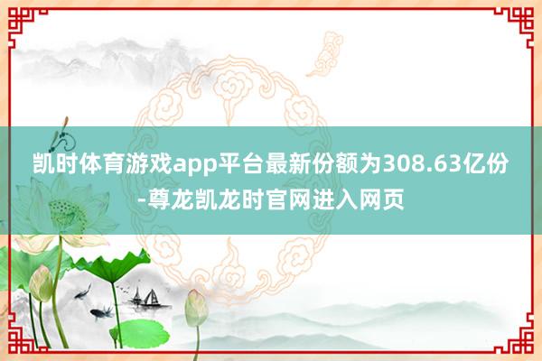 凯时体育游戏app平台最新份额为308.63亿份-尊龙凯龙时官网进入网页