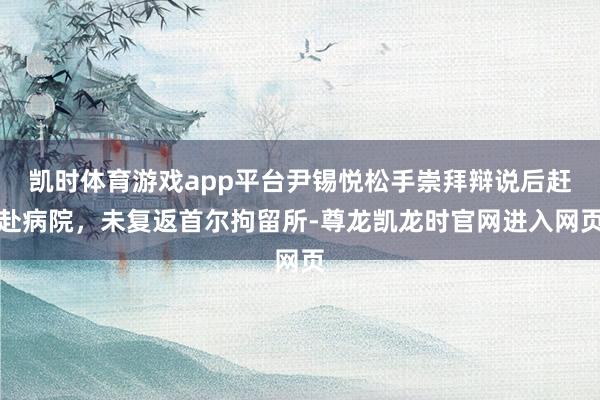 凯时体育游戏app平台尹锡悦松手崇拜辩说后赶赴病院，未复返首尔拘留所-尊龙凯龙时官网进入网页