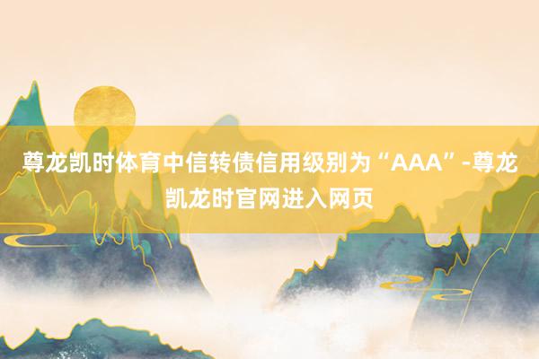 尊龙凯时体育中信转债信用级别为“AAA”-尊龙凯龙时官网进入网页