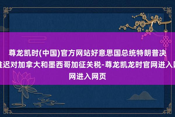 尊龙凯时(中国)官方网站好意思国总统特朗普决定推迟对加拿大和墨西哥加征关税-尊龙凯龙时官网进入网页