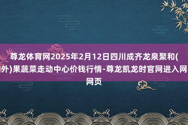 尊龙体育网2025年2月12日四川成齐龙泉聚和(国外)果蔬菜走动中心价钱行情-尊龙凯龙时官网进入网页
