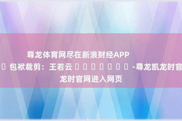 尊龙体育网尽在新浪财经APP            						包袱裁剪：王若云 							-尊龙凯龙时官网进入网页
