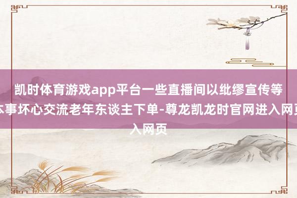 凯时体育游戏app平台一些直播间以纰缪宣传等本事坏心交流老年东谈主下单-尊龙凯龙时官网进入网页