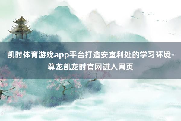 凯时体育游戏app平台打造安室利处的学习环境-尊龙凯龙时官网进入网页