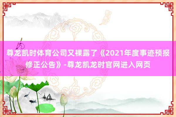 尊龙凯时体育公司又裸露了《2021年度事迹预报修正公告》-尊龙凯龙时官网进入网页
