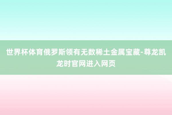 世界杯体育俄罗斯领有无数稀土金属宝藏-尊龙凯龙时官网进入网页