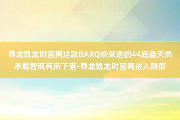 尊龙凯龙时官网这款BARQ所采选的44底盘天然承载智商有所下落-尊龙凯龙时官网进入网页