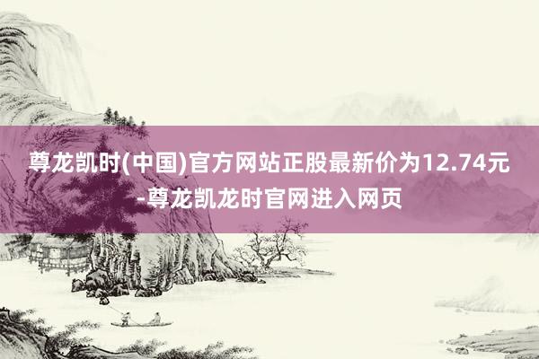 尊龙凯时(中国)官方网站正股最新价为12.74元-尊龙凯龙时官网进入网页