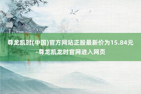 尊龙凯时(中国)官方网站正股最新价为15.84元-尊龙凯龙时官网进入网页