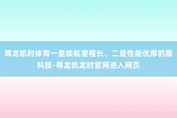 尊龙凯时体育一是续航里程长、二是性能优厚的黑科技-尊龙凯龙时官网进入网页