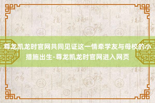 尊龙凯龙时官网共同见证这一情牵学友与母校的小措施出生-尊龙凯龙时官网进入网页