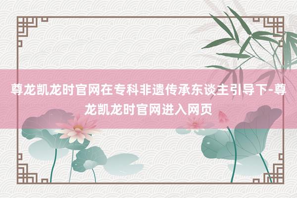 尊龙凯龙时官网在专科非遗传承东谈主引导下-尊龙凯龙时官网进入网页