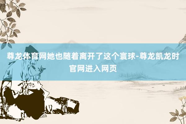尊龙体育网她也随着离开了这个寰球-尊龙凯龙时官网进入网页