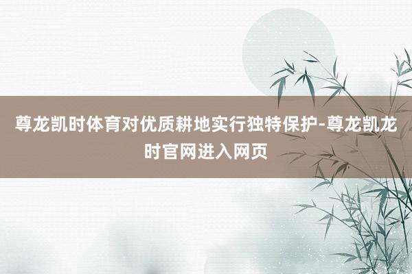 尊龙凯时体育对优质耕地实行独特保护-尊龙凯龙时官网进入网页