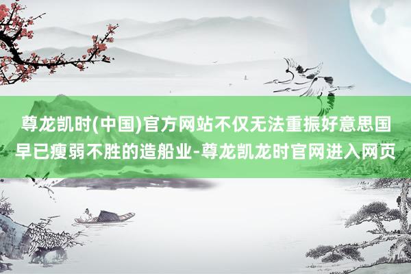 尊龙凯时(中国)官方网站不仅无法重振好意思国早已瘦弱不胜的造船业-尊龙凯龙时官网进入网页