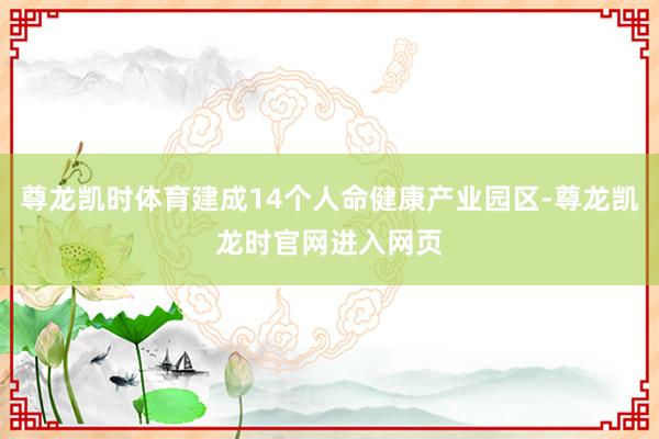 尊龙凯时体育建成14个人命健康产业园区-尊龙凯龙时官网进入网页