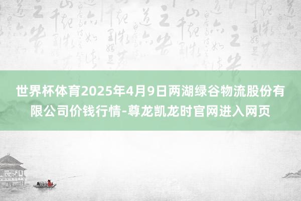 世界杯体育2025年4月9日两湖绿谷物流股份有限公司价钱行情-尊龙凯龙时官网进入网页