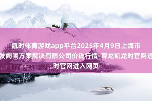 凯时体育游戏app平台2025年4月9日上海市江桥批发阛阓方案解决有限公司价钱行情-尊龙凯龙时官网进入网页