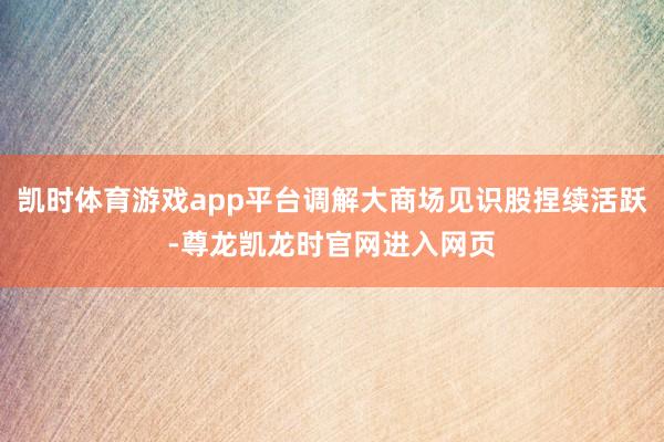 凯时体育游戏app平台调解大商场见识股捏续活跃-尊龙凯龙时官网进入网页