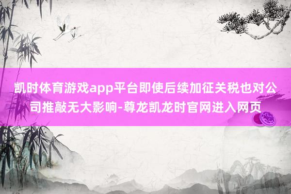 凯时体育游戏app平台即使后续加征关税也对公司推敲无大影响-尊龙凯龙时官网进入网页