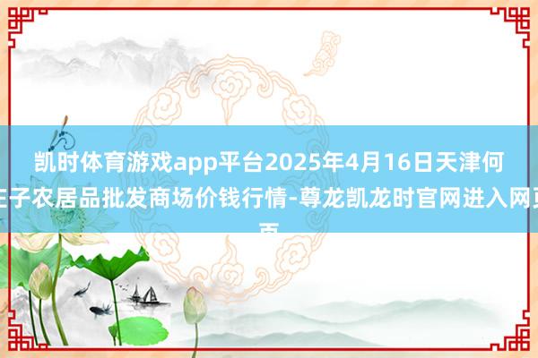 凯时体育游戏app平台2025年4月16日天津何庄子农居品批发商场价钱行情-尊龙凯龙时官网进入网页