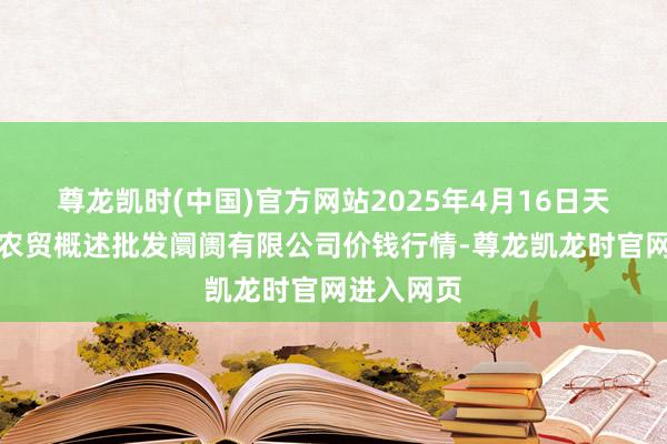 尊龙凯时(中国)官方网站2025年4月16日天津市红旗农贸概述批发阛阓有限公司价钱行情-尊龙凯龙时官网进入网页