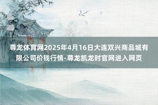 尊龙体育网2025年4月16日大连双兴商品城有限公司价钱行情-尊龙凯龙时官网进入网页