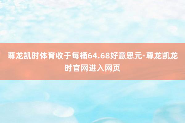 尊龙凯时体育收于每桶64.68好意思元-尊龙凯龙时官网进入网页