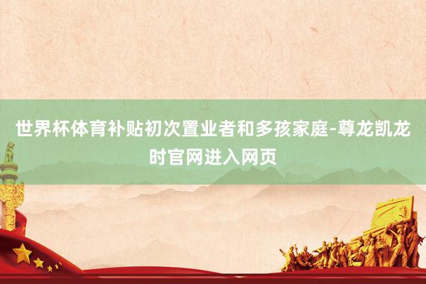 世界杯体育补贴初次置业者和多孩家庭-尊龙凯龙时官网进入网页